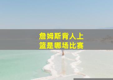 詹姆斯背人上篮是哪场比赛