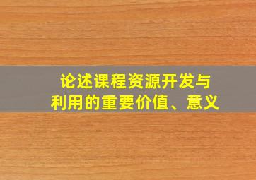 论述课程资源开发与利用的重要价值、意义