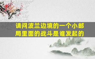 请问波兰边境的一个小邮局里面的战斗是谁发起的