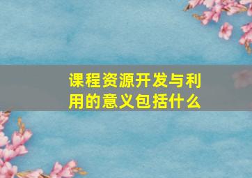 课程资源开发与利用的意义包括什么