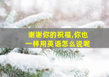 谢谢你的祝福,你也一样用英语怎么说呢