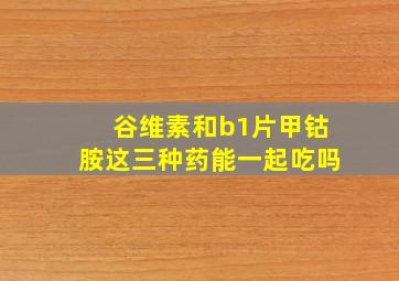 谷维素和b1片甲钴胺这三种药能一起吃吗