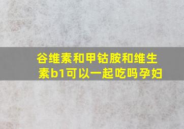 谷维素和甲钴胺和维生素b1可以一起吃吗孕妇