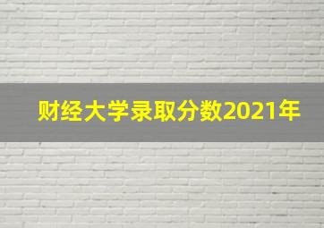 财经大学录取分数2021年