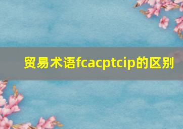 贸易术语fcacptcip的区别