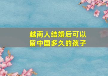 越南人结婚后可以留中国多久的孩子