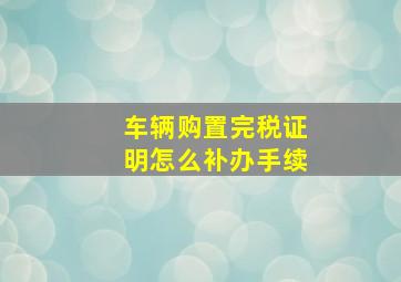 车辆购置完税证明怎么补办手续