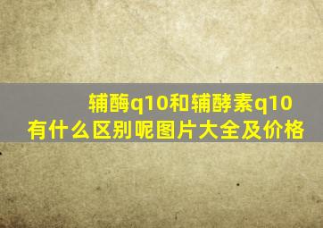 辅酶q10和辅酵素q10有什么区别呢图片大全及价格