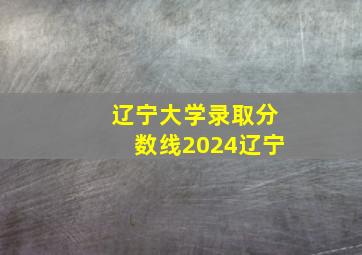 辽宁大学录取分数线2024辽宁