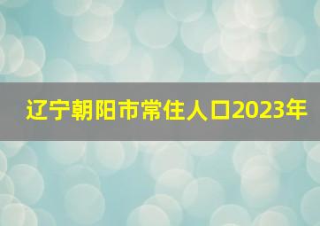 辽宁朝阳市常住人口2023年