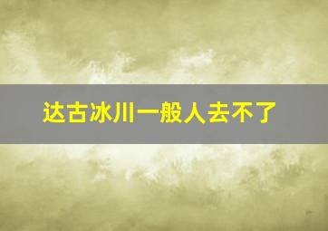 达古冰川一般人去不了