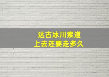 达古冰川索道上去还要走多久