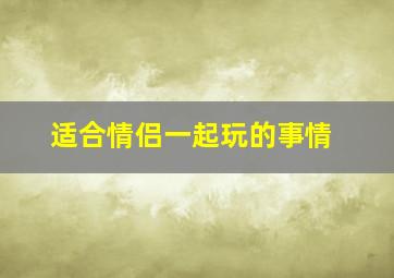 适合情侣一起玩的事情