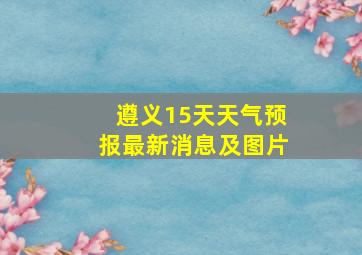 遵义15天天气预报最新消息及图片