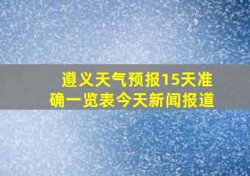 遵义天气预报15天准确一览表今天新闻报道