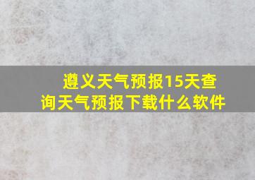 遵义天气预报15天查询天气预报下载什么软件