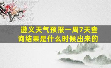 遵义天气预报一周7天查询结果是什么时候出来的