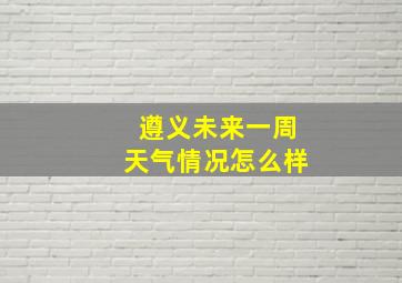 遵义未来一周天气情况怎么样