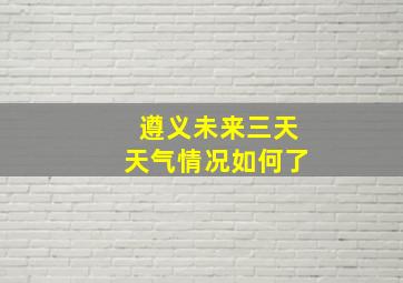 遵义未来三天天气情况如何了