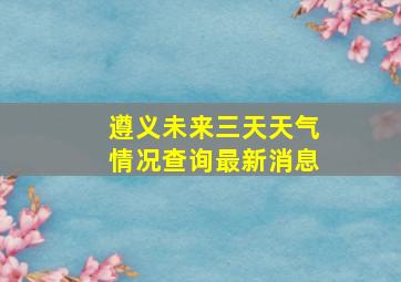 遵义未来三天天气情况查询最新消息