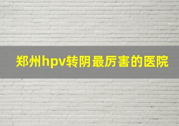 郑州hpv转阴最厉害的医院