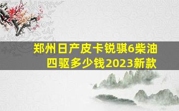 郑州日产皮卡锐骐6柴油四驱多少钱2023新款