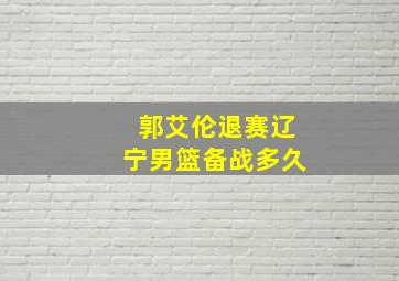 郭艾伦退赛辽宁男篮备战多久