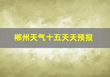 郴州天气十五天天预报