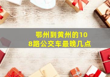 鄂州到黄州的108路公交车最晚几点