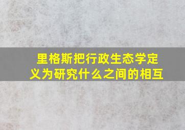 里格斯把行政生态学定义为研究什么之间的相互