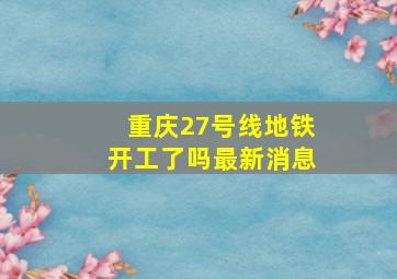 重庆27号线地铁开工了吗最新消息