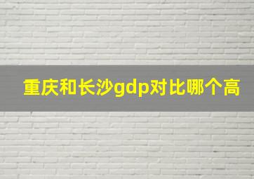 重庆和长沙gdp对比哪个高