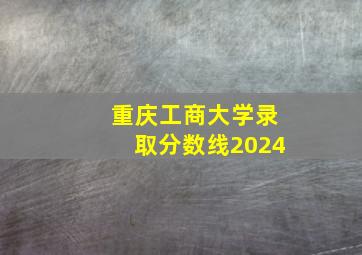 重庆工商大学录取分数线2024