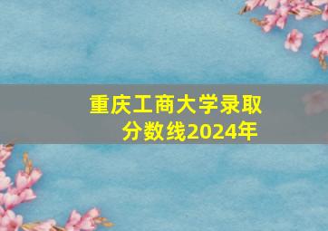 重庆工商大学录取分数线2024年