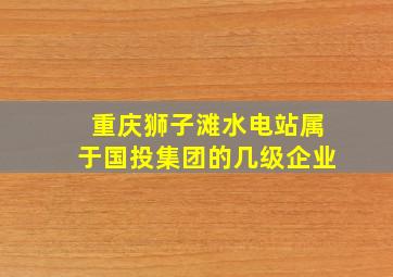 重庆狮子滩水电站属于国投集团的几级企业