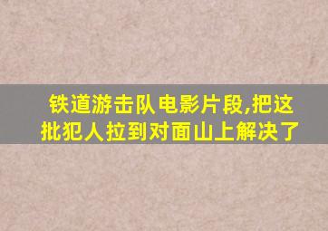 铁道游击队电影片段,把这批犯人拉到对面山上解决了