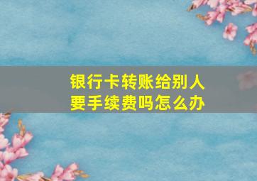 银行卡转账给别人要手续费吗怎么办