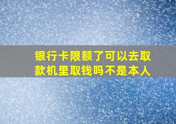 银行卡限额了可以去取款机里取钱吗不是本人