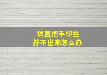 锅盖把手螺丝拧不出来怎么办