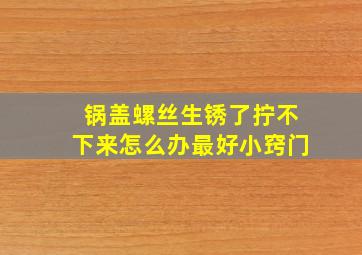 锅盖螺丝生锈了拧不下来怎么办最好小窍门