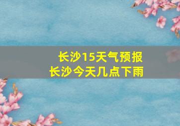 长沙15天气预报长沙今天几点下雨