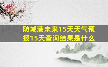 防城港未来15天天气预报15天查询结果是什么