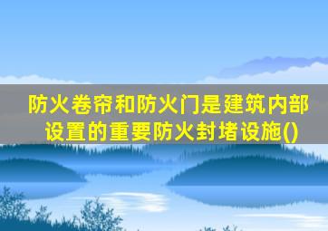 防火卷帘和防火门是建筑内部设置的重要防火封堵设施()