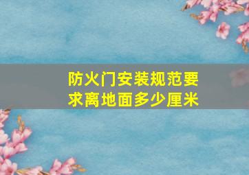 防火门安装规范要求离地面多少厘米