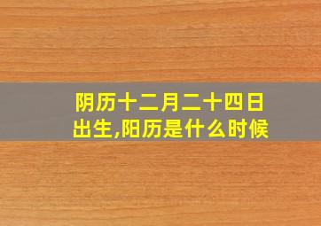 阴历十二月二十四日出生,阳历是什么时候