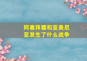 阿塞拜疆和亚美尼亚发生了什么战争