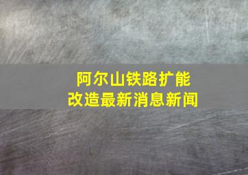 阿尔山铁路扩能改造最新消息新闻