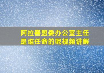 阿拉善盟委办公室主任是谁任命的呢视频讲解