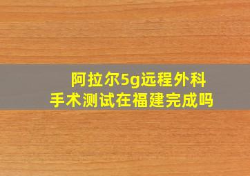 阿拉尔5g远程外科手术测试在福建完成吗