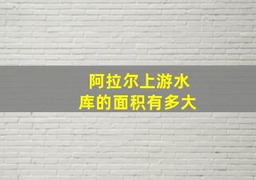 阿拉尔上游水库的面积有多大